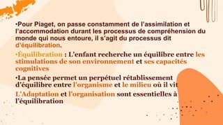 •Pour Piaget, on passe constamment de l’assimilation et
l’accommodation durant les processus de compréhension du
monde qui nous entoure, il s’agit du processus dit
d’équilibration.
•Équilibration : L’enfant recherche un équilibre entre les
stimulations de son environnement et ses capacités
cognitives
•La pensée permet un perpétuel rétablissement
d’équilibre entre l’organisme et le milieu où il vit
L’Adaptation et l’organisation sont essentielles à
l’équilibration
 