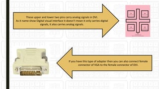 These upper and lower two pins carry analog signals in DVI.
As it name show Digital visual interface it doesn’t mean it only carries digital
signals, it also carries analog signals.
If you have this type of adapter then you can also connect female
connector of VGA to the female connector of DVI.
 