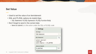 Copyright © 2020, Oracle and/or its affiliates44
• Used to set the value of an item/element
• SQL and PL/SQL options do implicit Ajax
- SQL Statement, PL/SQL Expression, PL/SQL Function Body
• Don’t forget to send in the correct data
- Items to Submit is in the action under the SQL or PL/SQL code
Set Value
 