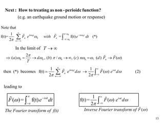 13
( )= f(t) i t
F e dt







(e.g. an earthquake ground motion or response)
Next : How to treating as non -perioidc function?
0 0 0 0
2
( ) , ( ) / , ( ) , ( ) ( )
n
a d b c n d F F
T

      
      
 
1
f(t)= ( )
2
i t
F e d

 



 
0
1 1
then (*) becomes f(t) ( ) (2)
2 2
in t i t
n
n
F e d F e d
 
  
 
 



 
 

The Fourier transform of f(t) Inverse Fourier transform of ( )
F 

0
0 0
0
/
0 /
Note that
1
f(t)= = f(t) (*)
2
in t in t
n n
n
F e with F e dt
 
 
 






 
 
In the limit of T  
leading to
 