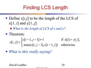 David Luebke 10
Finding LCS Length
● Define c[i,j] to be the length of the LCS of
x[1..i] and y[1..j]
■ What is the length of LCS of x and y?
● Theorem:
● What is this really saying?



−−
=+−−
=
otherwise]),1[],1,[max(
],[][if1]1,1[
],[
jicjic
jyixjic
jic
 