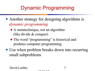 David Luebke 7
Dynamic Programming
● Another strategy for designing algorithms is
dynamic programming
■ A metatechnique, not an algorithm
(like divide & conquer)
■ The word “programming” is historical and
predates computer programming
● Use when problem breaks down into recurring
small subproblems
 