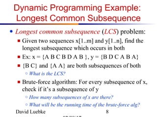 David Luebke 8
Dynamic Programming Example:
Longest Common Subsequence
● Longest common subsequence (LCS) problem:
■ Given two sequences x[1..m] and y[1..n], find the
longest subsequence which occurs in both
■ Ex: x = {A B C B D A B }, y = {B D C A B A}
■ {B C} and {A A} are both subsequences of both
○ What is the LCS?
■ Brute-force algorithm: For every subsequence of x,
check if it’s a subsequence of y
○ How many subsequences of x are there?
○ What will be the running time of the brute-force alg?
 