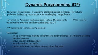 Dynamic Programming is a general algorithm design technique for solving
problems defined by recurrences with overlapping subproblems
•Invented by American mathematician Richard Bellman in the 1950s to solve
optimization problems and later assimilated by CS
•“Programming” here means “planning”
•Main idea:
- set up a recurrence relating a solution to a larger instance to solutions of some
smaller instances
- solve smaller instances once
- record solutions in a table
- extract solution to the initial instance from that table
Dynamic Programming (DP)
 