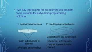 • Two key ingredients for an optimization problem
to be suitable for a dynamic-programming
solution:
Each substructure is
optimal.
(Principle of optimality)
1. optimal substructures 2. overlapping subproblems
Subproblems are dependent.
(otherwise, a divide-and-
conquer approach is the
choice.)
 