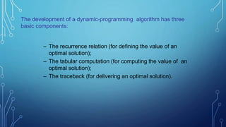 – The recurrence relation (for defining the value of an
optimal solution);
– The tabular computation (for computing the value of an
optimal solution);
– The traceback (for delivering an optimal solution).
The development of a dynamic-programming algorithm has three
basic components:
 