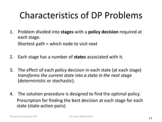 11
Characteristics of DP Problems
1. Problem divided into stages with a policy decision required at
each stage.
Shortest path = which node to visit next
2. Each stage has a number of states associated with it.
3. The effect of each policy decision in each state (at each stage)
transforms the current state into a state in the next stage
(deterministic or stochastic).
4. The solution procedure is designed to find the optimal policy.
Prescription for finding the best decision at each stage for each
state (state-action pairs)
(c) Laura Albert 2019Two point conversion DP
 