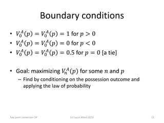 Boundary conditions
• 𝑉𝑉0
𝐴𝐴
𝑝𝑝 = 𝑉𝑉0
𝐴𝐴
𝑝𝑝 = 1 for 𝑝𝑝 > 0
• 𝑉𝑉0
𝐴𝐴
𝑝𝑝 = 𝑉𝑉0
𝐴𝐴
𝑝𝑝 = 0 for 𝑝𝑝 < 0
• 𝑉𝑉0
𝐴𝐴
𝑝𝑝 = 𝑉𝑉0
𝐴𝐴
𝑝𝑝 = 0.5 for 𝑝𝑝 = 0 [a tie]
• Goal: maximizing 𝑉𝑉𝑛𝑛
𝐴𝐴(𝑝𝑝) for some 𝑛𝑛 and 𝑝𝑝
– Find by conditioning on the possession outcome and
applying the law of probability
(c) Laura Albert 2019 15Two point conversion DP
 