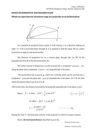 I B.Sc., PHYSICS
AVVM Sri Pushpam College, Poondi, Thanjavur (Dt)
2
RRAANNGGEE OONN HHOORRIIZZOONNTTAALL AANNDD IINNCCLLIINNEEDD PPLLAANNEE
OObbttaaiinn aann eexxpprreessssiioonn ffoorr mmaaxxiimmuumm rraannggee ooff aa pprroojjeeccttiillee oonn aann iinncclliinneedd ppllaannee
Let a particle be projected from a point A with velocity u in a direction making an
angle ”” with a horizontal plane through A. it is required to find the range AB on a plane
inclined at an angle  with the horizontal.
The direction of projection lies in a vertical plane through AB. Let BC be the
perpendicular from B to the horizontal plane AC.
The initial velocity of projection u can be resolved into a component )(cosu  
along the plane and a component )-(sinu  perpendicular to the plane.
The acceleration due to gravity g, which acts vertically down can be resolved into a
component sing- in the plane and cosg- perpendicular to the plane. Let T be the time
which the particle takes to go from A to B.
Then in this time, the distance traversed by the projectile perpendicular to the plane is zero.
Hence,
2
.cos
2
1
).sin(0 TgTu   





 2
2
1
atuts
2
.cos).sin(2 TgTu  


cos
)sin(2
g
u
T

 )1(
During this time ‘T’ the horizontal velocity of the projectile ( cosu ) remains constant.
Hence, the horizontal distance described is given by,
u
CA
B


(Velocity=distance/time)
(Distance =velocity X time)
 