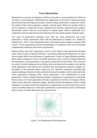Vector Quantization
Quantization is a process of mapping an infinite set of scalar or vector quantities by a finite set
of scalar or vector quantities. Quantization has applications in the areas of signal processing,
speech processing and Image processing. In speech coding, quantization is required to reduce
the number of bits used to represent a sample of speech signal. When less number of bits is
used to represent a sample the bit-rate, complexity and memory requirement gets reduced.
Quantization results in the loss in the quality of a speech signal, which is undesirable. So a
compromise must be made between the reduction in bit-rate and the quality of speech signal.
Two types of quantization techniques exist. They are scalar quantization and vector
quantization. “Scalar quantization deals with the quantization of samples on a sample by
sample basis”, while “vector quantization deals with quantizing the samples in groups called
vectors”. Vector quantization increases the optimality of a quantizer at the cost of increased
computational complexity and memory requirements.
Shannon theory states that “quantizing a vector is more effective than quantizing individual
scalar values in terms of spectral distortion”. According to Shannon the dimension of a vector
chosen greatly affects the performance of quantization. Vectors of larger dimension produce
better quality compared to vectors of smaller dimension and in vectors of smaller dimension
the transparency in the quantization is not good at a particular bit-rate chosen. This is because
in vectors of smaller dimension the correlation that exists between the samples is lost and the
scalar quantization itself destroys the correlation that exists between successive samples. So
the quality of the quantized speech signal gets lost. Therefore, quantizing correlated data
requires techniques that preserve the correlation between the samples, which is achieved by the
vector quantization technique (VQ). Vector quantization is the simplification of scalar
quantization. Vectors of larger dimension produce transparency in quantization at a particular
bit-rate chosen. In Vector quantization the data is quantized in the form of contiguous blocks
called vectors rather than individual samples. But later with the development of better coding
techniques, it is made possible that transparency in quantization can also be achieved even for
vectors of smaller dimension. In this thesis quantization is performed on vectors of full length
and on vectors of smaller dimensions for a given bit-rate.
Fig-03 : Two Dimensional Vector Quantizer
 