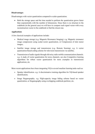 Disadvantages
Disadvantages with vector quantization compared to scalar quantization.
 Both the storage space and the time needed to perform the quantization grows faster
than exponentially with the number of dimensions. Since there is no structure to the
codebook (in the general case) we will have to compare each signal vector with every
reconstruction vector in the codebook to find the closest one.
Applications
A few classical examples of applications include:
 Medical image storage (e.g. Magnetic Resonance Imaging). e.g. Magnetic resonance
image compression using scalar-vector quantization, or Compression of skin tumor
images;
 Satellite image storage and transmission (e.g. Remote Sensing). e.g. A vector
quantization-based coding scheme for television transmission via satellite;
 Transmission of audio signals through old noisy radio mobile communication channels.
e.g. A study of vector quantization for noisy channels; see also Competitive learning
algorithms for robust vector quantization for more examples in transmission
applications; etc.
More recent applications have been integrating VQ in several machine learning tasks such as:
 Speaker identification. e.g. A discriminative training algorithm for VQ-based speaker
identification;
 Image Steganography. e.g. High-capacity image hiding scheme based on vector
quantization, or Steganography using overlapping codebook partition; etc.
 