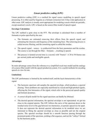 Linear predictive coding (LPC)
Linear predictive coding (LPC) is a method for signal source modelling in speech signal
processing. It is often used by linguists as a formant extraction tool. It has wide application in
other areas. LPC analysis is usually most appropriate for modeling vowels which are periodic,
except nasalized vowels. LPC is based on the source-filter model of speech signal.
Envelope Calculation
The LPC method is quite close to the FFT. The envelope is calculated from a number of
formants or poles specified by the user.
 The formants are estimated removing their effects from the speech signal, and
estimating the intensity and frequency of the remaining buzz. The removing process is
called inverse filtering, and the remaining signal is called the residue.
 The speech signal – source – is synthesized from the buzz parameters and the residue.
The source is ran through the filter – formants –, resulting in speech.
 The process is iterated several time is a second, with "frames". A 30 to 50 frames rate
per second yields and intelligible speech.
Advantages
Its main advantage comes from the reference to a simplified vocal tract model and the analogy
of a source-filter model with the speech production system. It is a useful methods for encoding
speech at a low bit rate.
Limitations
The LPC performance is limited by the method itself, and the local characteristics of the
signal.
 The harmonic spectrum sub-samples the spectral envelope, which produces a spectral
aliasing. These problems are especially manifested in voiced and high-pitched signals,
affecting the first harmonics of the signal, which refer to the perceived speech quality
and formant dynamics.
 A correct all-pole model for the signal spectrum can hardly be obtained.
 The desired spectral information, the spectral envelope is not represented: we get too
close to the original spectra. The LPC follows the curve of the spectrum down to the
residual noise level in the gap between two harmonics, or partials spaced too far apart.
It does not represent the desired spectral information to be modeled since we are
interested in fitting the spectral envelope as close as possible and not the original
spectra. The spectral envelope should be a smooth function passing through the
prominent peaks of the spectrum, yielding a flat sequence, and not the "valleys" formed
by the harmonic peaks.
 