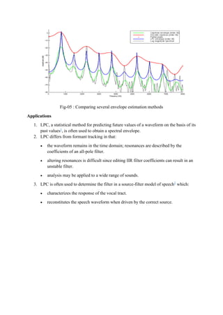 Fig-05 : Comparing several envelope estimation methods
Applications
1. LPC, a statistical method for predicting future values of a waveform on the basis of its
past values1
, is often used to obtain a spectral envelope.
2. LPC differs from formant tracking in that:
 the waveform remains in the time domain; resonances are described by the
coefficients of an all-pole filter.
 altering resonances is difficult since editing IIR filter coefficients can result in an
unstable filter.
 analysis may be applied to a wide range of sounds.
3. LPC is often used to determine the filter in a source-filter model of speech2
which:
 characterizes the response of the vocal tract.
 reconstitutes the speech waveform when driven by the correct source.
 