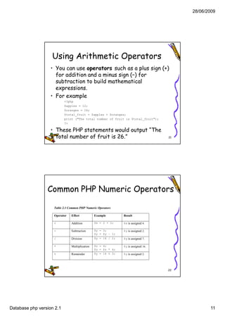28/06/2009




                   Using Arithmetic Operators
                   • You can use operators such as a plus sign (+)
                     for addition and a minus sign (–) for
                                                   ( )
                     subtraction to build mathematical
                     expressions.
                   • For example
                           <?php
                           $apples = 12;
                           $oranges = 14;
                           $total_fruit = $apples + $oranges;
                           print ("The total number of fruit is $total_fruit");
                           ?>

                   • These PHP statements would output “The
                     total number of fruit is 26.”                                  21




                 Common PHP Numeric Operators

                    Table 2.1 Common PHP Numeric Operators

                    Operator   Effect           Example        Result

                    +          Addition         $x = 2 + 2;    $x is assigned 4.

                    -          Subtraction      $y = 3;        $y is assigned 2.
                                                $y = $y – 1;
                    /          Division         $y = 14 / 2;   $y is assigned 7.

                    *          Multiplication   $z = 4;        $y is assigned 16.
                                                $y = $z * 4;
                    %          Remainder        $y = 14 % 3;   $y is assigned 2.




                                                                                    22




Database php version 2.1                                                                        11
 