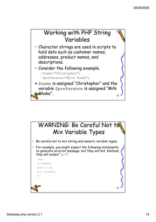 28/06/2009




                            Working with PHP String
                                  Variables
                  • Character strings are used in scripts to
                    hold data such as customer names
                                               names,
                    addresses, product names, and
                    descriptions.
                  • Consider the following example.
                         – $name="Christopher";
                         – $preference="Milk Shake";
                  • $name is assigned “Christopher” and the
                    variable $preference is assigned “Milk
                    Shake”.                                29




                     WARNING: Be Careful Not to
                        Mix Variable Types
                 • Be careful not to mix string and numeric variable types.
                 • For example, you might expect the following statements
                   to generate an error message, but they will not. Instead,
                   they will output “y=1”.
                    <?php

                    $x ="banana";

                    $sum = 1 + $x;

                    print ("y=$sum");

                    ?>




                                                                          30




Database php version 2.1                                                              15
 