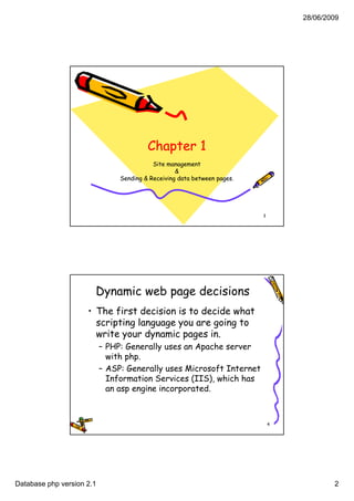 28/06/2009




                                         Chapter 1
                                           Site management
                                                   &
                                Sending & Receiving data between pages.




                                                                          3




                       Dynamic web page decisions
                     • The first decision is to decide what
                       scripting language you are going to
                           p g      g g y         g g
                       write your dynamic pages in.
                           – PHP: Generally uses an Apache server
                             with php.
                           – ASP: Generally uses Microsoft Internet
                             Information Ser ces ( S), wh ch has
                              nformat on Services (IIS), which
                             an asp engine incorporated.



                                                                              4




Database php version 2.1                                                                  2
 