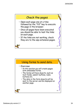 28/06/2009




                                 Check the pages
                     • Open each page one at a time
                       followed by the “f12” key to execute
                                  y            y
                       the page in the browser.
                     • Once all pages have been executed
                       you should be able to test the links
                       on each page.
                     • If th li k are not working, check
                          the links      t     ki    h k
                       they are to the asp extension pages.

                                                                      47




                           Using forms to send data.
                     • Overview:
                           – In this section you will create pages
                             with embedded forms.
                              ith    b dd d f
                           – The forms will have objects, such as
                             text fields, submit buttons, radio
                             buttons etc.
                           – The data in the form objects will be
                             sent to the server and be displayed on
                             another page.



                                                                      48




Database php version 2.1                                                          24
 