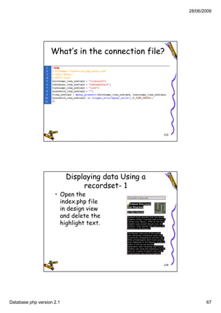 28/06/2009




                   What’s in the connection file?




                                                     133




                           Displaying data Using a
                                recordset- 1
                     • Open the
                       index.php file
                             p p
                       in design view
                       and delete the
                       highlight text.




                                                     134




Database php version 2.1                                          67
 