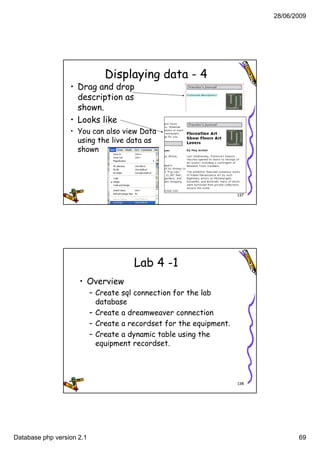 28/06/2009




                               Displaying data - 4
                  • Drag and drop
                    description as
                    shown.
                    shown
                  • Looks like
                  • You can also view Data
                    using the live data as
                    shown




                                                                     137




                                       Lab 4 -1
                     • Overview
                           – Create sql connection for the lab
                                     q
                             database
                           – Create a dreamweaver connection
                           – Create a recordset for the equipment.
                           – Create a dynamic table using the
                             equipment recordset
                                        recordset.




                                                                     138




Database php version 2.1                                                          69
 