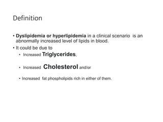 Definition
• Dyslipidemia or hyperlipidemia in a clinical scenario is an
abnormally increased level of lipids in blood.
• It could be due to
• Increased Triglycerides,
• Increased Cholesterol and/or
• Increased fat phospholipids rich in either of them.
 