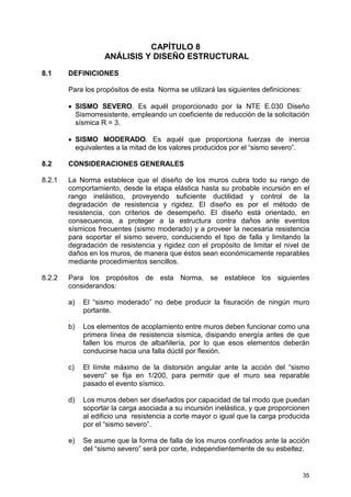 35
CAPÍTULO 8
ANÁLISIS Y DISEÑO ESTRUCTURAL
8.1 DEFINICIONES
Para los propósitos de esta Norma se utilizará las siguientes definiciones:
• SISMO SEVERO. Es aquél proporcionado por la NTE E.030 Diseño
Sismorresistente, empleando un coeficiente de reducción de la solicitación
sísmica R = 3.
• SISMO MODERADO. Es aquél que proporciona fuerzas de inercia
equivalentes a la mitad de los valores producidos por el “sismo severo”.
8.2 CONSIDERACIONES GENERALES
8.2.1 La Norma establece que el diseño de los muros cubra todo su rango de
comportamiento, desde la etapa elástica hasta su probable incursión en el
rango inelástico, proveyendo suficiente ductilidad y control de la
degradación de resistencia y rigidez. El diseño es por el método de
resistencia, con criterios de desempeño. El diseño está orientado, en
consecuencia, a proteger a la estructura contra daños ante eventos
sísmicos frecuentes (sismo moderado) y a proveer la necesaria resistencia
para soportar el sismo severo, conduciendo el tipo de falla y limitando la
degradación de resistencia y rigidez con el propósito de limitar el nivel de
daños en los muros, de manera que éstos sean económicamente reparables
mediante procedimientos sencillos.
8.2.2 Para los propósitos de esta Norma, se establece los siguientes
considerandos:
a) El “sismo moderado” no debe producir la fisuración de ningún muro
portante.
.
b) Los elementos de acoplamiento entre muros deben funcionar como una
primera línea de resistencia sísmica, disipando energía antes de que
fallen los muros de albañilería, por lo que esos elementos deberán
conducirse hacia una falla dúctil por flexión.
c) El límite máximo de la distorsión angular ante la acción del “sismo
severo” se fija en 1/200, para permitir que el muro sea reparable
pasado el evento sísmico.
d) Los muros deben ser diseñados por capacidad de tal modo que puedan
soportar la carga asociada a su incursión inelástica, y que proporcionen
al edificio una resistencia a corte mayor o igual que la carga producida
por el “sismo severo”.
e) Se asume que la forma de falla de los muros confinados ante la acción
del “sismo severo” será por corte, independientemente de su esbeltez.
 