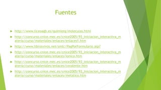 Fuentes
 http://www.liceoagb.es/quimiorg/moleculas.html
 http://concurso.cnice.mec.es/cnice2005/93_iniciacion_interactiva_m
ateria/curso/materiales/enlaces/enlaces1.htm
 http://www.librosvivos.net/smtc/PagPorFormulario.asp?
 http://concurso.cnice.mec.es/cnice2005/93_iniciacion_interactiva_m
ateria/curso/materiales/enlaces/ionico.htm
 http://concurso.cnice.mec.es/cnice2005/93_iniciacion_interactiva_m
ateria/curso/materiales/enlaces/covalente.htm
 http://concurso.cnice.mec.es/cnice2005/93_iniciacion_interactiva_m
ateria/curso/materiales/enlaces/metalico.htm
 