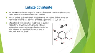 Enlace covalente
 Los enlaces covalentes se producen entre átomos de un mismo elemento no
metal y entre distintos elementos no metales.
 Son las fuerzas que mantienen unidos entre sí los átomos no metálicos (los
elementos situados a la derecha en la tabla periódica -C, O, F, Cl, ...).
 Estos átomos tienen muchos electrones en su nivel
más externo (electrones de valencia) y tienen
tendencia a ganar electrones más que a cederlos,
para adquirir la estabilidad de la estructura
electrónica de gas noble.
 