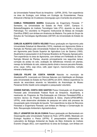 174
da Universidade Federal Rural da Amazônia - (UFRA, 2016). Tem experiência
na área de Ecologia, com ênfase em Ecologia de Ecossistemas, Pesca
Artesanal e Manejo de Crustáceos (Caranguejo-uçá e Camarão-da-amazônia).
CAMILA FERNANDES BARRA Graduanda de Engenharia Florestal, 7°
Semestre, na Universidade do Estado do Pará- CCNT, Campus V.
Bolsista/Estagiária do Instituto Tecnológico Vale (ITV), atuando na área de
Palinologia. Foi voluntária no Programa Institucional de Bolsas de Iniciação
Científica (PIBIC) com ênfase em Anatomia da Madeira. Fez parte do Grupo de
Estudos de Tecnologias Agroflorestais (GETAF) da Universidade do Estado do
Pará.
CARLOS ALBERTO COSTA VELOSO Possui graduação em Agronomia pela
Universidade Estadual do Maranhão (1974), mestrado em Agronomia (Solos e
Nutrição de Plantas) pela Universidade Federal de Viçosa (1978) e doutorado
em Agronomia pela Escola Superior de Agricultura Luiz de Queiroz (1993).
Atualmente é pesquisador-A da Empresa Brasileira de Pesquisa Agropecuária.
Tem experiência na área de Agronomia, com ênfase em Fertilidade do Solo e
Nutrição Mineral de Plantas, atuando principalmente nos seguintes temas:
correção da acidez do solo, avaliação de deficiências minerais em plantas,
manejo da fertilidade do solo, sistema plantio direto e lavoura pecuária floresta,
arroz, caupi, milho, soja citrus, café, piper nigrum, macronutrientes, nutrição
mineral e fertilizantes.
CARLOS FELIPE DA COSTA NAHUM Nascido no município de
Abaetetuba/PA. Licenciado em Ciências Naturais com Habilitação em Biologia
pela Universidade do Estado do Pará (UEPA) em 2015. Obteve experiência no
estudo de aracnídeos atuando no laboratório de Aracnologia do Museu
Paraense Emílio Goeldi como estagiário e pesquisador voluntário.
CÁSSIO RAFAEL COSTA DOS SANTOS Possui Graduação em Engenharia
Florestal pela Universidade Federal Rural da Amazônia. Atualmente, é
mestrando do Programa de Pós-Graduação em Ciências Florestais/UFRA e
membro técnico do Projeto Biodiversidade & Solos; (Hydro-UFRA-MPEG-
UFPA), onde desenvolve atividades de pesquisa em solos sob processo de
recuperação após mineração de bauxita. Tem experiência na área de Recursos
Florestais e Engenharia Florestal, com ênfase em Manejo e Conservação do
Solo, Recuperação Ambiental e Agrossilvicultura.
CELLY JENNIFER DA SILVA CUNHA Possui graduação em Bacharelado em
Oceanografia pela Universidade Federal do Pará- UFPA (2009), Mestrado em
Ecologia Aquática e Pesca (UFPA). É pesquisadora colaboradora do
Laboratório de Biologia Ambiental da Seção de Meio Ambiente do Instituto
Evandro Chagas (IEC), com experiência na área de Ecologia, com ênfase em
 