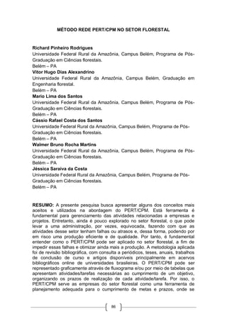 86
MÉTODO REDE PERT/CPM NO SETOR FLORESTAL
Richard Pinheiro Rodrigues
Universidade Federal Rural da Amazônia, Campus Belém, Programa de Pós-
Graduação em Ciências florestais.
Belém – PA
Vitor Hugo Dias Alexandrino
Universidade Federal Rural da Amazônia, Campus Belém, Graduação em
Engenharia florestal.
Belém – PA
Mario Lima dos Santos
Universidade Federal Rural da Amazônia, Campus Belém, Programa de Pós-
Graduação em Ciências florestais.
Belém – PA
Cássio Rafael Costa dos Santos
Universidade Federal Rural da Amazônia, Campus Belém, Programa de Pós-
Graduação em Ciências florestais.
Belém – PA
Walmer Bruno Rocha Martins
Universidade Federal Rural da Amazônia, Campus Belém, Programa de Pós-
Graduação em Ciências florestais.
Belém – PA
Jéssica Saraiva da Costa
Universidade Federal Rural da Amazônia, Campus Belém, Programa de Pós-
Graduação em Ciências florestais.
Belém – PA
RESUMO: A presente pesquisa busca apresentar alguns dos conceitos mais
aceitos e utilizados na abordagem do PERT/CPM. Está ferramenta é
fundamental para gerenciamento das atividades relacionadas a empresas e
projetos. Entretanto, ainda é pouco explorado no setor florestal, o que pode
levar a uma administração, por vezes, equivocada, fazendo com que as
atividades desse setor tenham falhas ou atrasos e, dessa forma, podendo por
em risco uma produção eficiente e de qualidade. Por tanto, é fundamental
entender como o PERT/CPM pode ser aplicado no setor florestal, a fim de
impedir essas falhas e otimizar ainda mais a produção. A metodologia aplicada
foi de revisão bibliográfica, com consulta a periódicos, teses, anuais, trabalhos
de conclusão de curso e artigos disponíveis principalmente em acervos
bibliográficos online de universidades brasileiras. O PERT/CPM pode ser
representado graficamente através de fluxograma e/ou por meio de tabelas que
apresentam atividades/tarefas necessárias ao cumprimento de um objetivo,
organizando os prazos de realização de cada atividade/tarefa. Por isso, o
PERT/CPM serve as empresas do setor florestal como uma ferramenta de
planejamento adequada para o cumprimento de metas e prazos, onde se
 