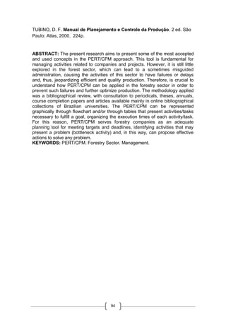 94
TUBINO, D. F. Manual de Planejamento e Controle da Produção. 2 ed. São
Paulo: Atlas, 2000. 224p.
ABSTRACT: The present research aims to present some of the most accepted
and used concepts in the PERT/CPM approach. This tool is fundamental for
managing activities related to companies and projects. However, it is still little
explored in the forest sector, which can lead to a sometimes misguided
administration, causing the activities of this sector to have failures or delays
and, thus, jeopardizing efficient and quality production. Therefore, is crucial to
understand how PERT/CPM can be applied in the forestry sector in order to
prevent such failures and further optimize production. The methodology applied
was a bibliographical review, with consultation to periodicals, theses, annuals,
course completion papers and articles available mainly in online bibliographical
collections of Brazilian universities. The PERT/CPM can be represented
graphically through flowchart and/or through tables that present activities/tasks
necessary to fulfill a goal, organizing the execution times of each activity/task.
For this reason, PERT/CPM serves forestry companies as an adequate
planning tool for meeting targets and deadlines, identifying activities that may
present a problem (bottleneck activity) and, in this way, can propose effective
actions to solve any problem.
KEYWORDS: PERT/CPM. Forestry Sector. Management.
 