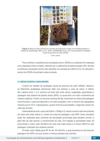A produção do Conhecimento nas Ciências Agrárias e Ambientais 2 Capítulo 11 102
Figura 3. Bloco de solo extraído da camada de 0,00-0,20 m sobre uma bandeja plástica e
tabela de classificação (BALL et al., 2007; GUIMARÃES et al., 2011) para posterior avaliação
visual da estrutura do solo (VESS).
Fonte: autora.
Para verificar a existência de correlação entre o VESS e os atributos foi realizada
uma regressão linear simples, obtendo-se o coeficiente de determinação (R²). Devido
os atributos analisados terem sido retirados na camada de 0,00-0,10 m, foi utilizado o
escore do VESS encontrado nessa camada.
3 | 	RESULTADOS E DISCUSSÃO
A partir do método de avaliação visual da estrutura do solo (VESS), observa-
se diferentes qualidades estruturais (Qe) nas classes e usos de solos. A melhor
Qe, valores entre 1 e 2, ocorreu em área sob mata nativa, vegetação espontânea e
pastagem sob sistema de plantio direto (SPD), os quais tem um maior incremento de
matéria orgânica. Porém, os escores maiores de Qe, ocorreram em área sob pastagem
convencional, o qual corresponde a um solo compacto, com a maioria dos agregados
maiores que 0,10 m, subangulares, quase nenhuma porosidade, e algumas raízes em
volta dos torrões.
Adensidadedosolo,varioude0,84a1,79Mgm-3,sendoomenorvalorencontrado
em área sob mata nativa e o maior em área de pastagem, sob SPD. Esse resultado
pode ser explicado pelo aumento da densidade provocada pelo pisoteio animal, e
pelo fato de não ocorrer o revolvimento do solo. Em relação à porosidade total, foi
encontrado o maior valor (63,46%) em solo sob mata nativa e o menor (28,07%) sob
pastagem cultivada com pisoteio animal.
O maior valor obtido para RT foi de 191,28 kPa, o qual encontra-se sob área de
pastagem em SPD, em que ocorre o intenso pisoteio dos animais.
 