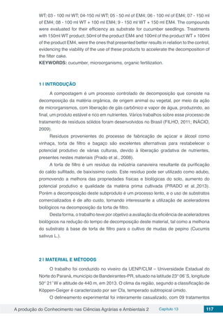 A produção do Conhecimento nas Ciências Agrárias e Ambientais 2 Capítulo 13 117
WT; 03 - 100 ml WT; 04-150 ml WT; 05 - 50 ml of EM4; 06 - 100 ml of EM4; 07 - 150 ml
of EM4; 08 - 100 ml WT + 100 ml EM4; 9 - 150 ml WT + 150 ml EM4. The compounds
were evaluated for their efficiency as substrate for cucumber seedlings. Treatments
with 150ml WT product; 50ml of the product EM4 and 100ml of the product WT + 100ml
of the product EM4, were the ones that presented better results in relation to the control,
evidencing the viability of the use of these products to accelerate the decomposition of
the filter cake.
KEYWORDS: cucumber, microorganisms, organic fertilization.
1 | 	INTRODUÇÃO
A compostagem é um processo controlado de decomposição que consiste na
decomposição da matéria orgânica, de origem animal ou vegetal, por meio da ação
de microrganismos, com liberação de gás carbônico e vapor de água, produzindo, ao
final, um produto estável e rico em nutrientes. Vários trabalhos sobre esse processo de
tratamento de resíduos sólidos foram desenvolvidos no Brasil (FILHO, 2011; INÁCIO,
2009).
Resíduos provenientes do processo de fabricação de açúcar e álcool como
vinhaça, torta de filtro e bagaço são excelentes alternativas para restabelecer o
potencial produtivo de várias culturas, devido à liberação gradativa de nutrientes,
presentes nestes materiais (Prado et al., 2008).
A torta de filtro é um resíduo da indústria canavieira resultante da purificação
do caldo sulfitado, de baixíssimo custo. Este resíduo pode ser utilizado como adubo,
promovendo a melhora das propriedades físicas e biológicas do solo, aumento do
potencial produtivo e qualidade da matéria prima cultivada (PRADO et al.,2013).
Porém a decomposição deste subproduto é um processo lento, e o uso de substratos
comercializados é de alto custo, tornando interessante a utilização de aceleradores
biológicos na decomposição da torta de filtro.
Desta forma, o trabalho teve por objetivo a avaliação da eficiência de aceleradores
biológicos na redução do tempo de decomposição deste material, tal como a melhoria
do substrato à base de torta de filtro para o cultivo de mudas de pepino (Cucumis
sativus L.).
2 | 	MATERIAL E MÉTODOS
O trabalho foi conduzido no viveiro da UENP/CLM – Universidade Estadual do
Norte do Paraná, município de Bandeirantes-PR, situado na latitude 23° 06’S, longitude
50° 21’ W e altitude de 440 m, em 2013. O clima da região, segundo a classificação de
Köppen-Geiger é caracterizado por ser Cfa, temperado subtropical úmido.
O delineamento experimental foi inteiramente casualizado, com 09 tratamentos
 