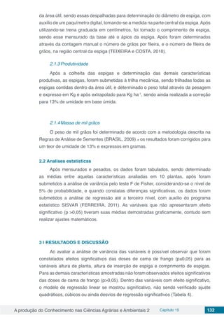 A produção do Conhecimento nas Ciências Agrárias e Ambientais 2 Capítulo 15 132
da área útil, sendo essas despalhadas para determinação do diâmetro de espiga, com
auxílio de um paquímetro digital, tomando-se a medida na parte central da espiga.Após
utilizando-se trena graduada em centímetros, foi tomado o comprimento de espiga,
sendo esse mensurado da base até o ápice da espiga. Após foram determinados
através da contagem manual o número de grãos por fileira, e o número de fileira de
grãos, na região central da espiga (TEIXEIRA e COSTA, 2010).
2.1.3	Produtividade
Após a colheita das espigas e determinação das demais características
produtivas, as espigas, foram submetidas à trilha mecânica, sendo trilhadas todas as
espigas contidas dentro da área útil, e determinado o peso total através da pesagem
e expresso em Kg e após extrapolado para Kg ha-1
, sendo ainda realizada a correção
para 13% de umidade em base úmida.
2.1.4	Massa de mil grãos
O peso de mil grãos foi determinado de acordo com a metodologia descrita na
Regras de Análise de Sementes (BRASIL, 2009), e os resultados foram corrigidos para
um teor de umidade de 13% e expressos em gramas.
2.2	Analises estatísticas
Após mensurados e pesados, os dados foram tabulados, sendo determinado
as médias entre aquelas características avaliadas em 10 plantas, após foram
submetidos a análise de variância pelo teste F de Fisher, considerando-se o nível de
5% de probabilidade, e quando constatas diferenças significativas, os dados foram
submetidos a análise de regressão até a terceiro nível, com auxílio do programa
estatístico SISVAR (FERREIRA, 2011). As variáveis que não apresentaram efeito
significativo (p >0,05) tiveram suas médias demostradas graficamente, contudo sem
realizar ajustes matemáticos.
3 | 	RESULTADOS E DISCUSSÃO
Ao avaliar a análise de variância das variáveis é possível observar que foram
constatados efeitos significativos das doses de cama de frango (p≤0,05) para as
variáveis altura de planta, altura de inserção de espiga e comprimento de espigas.
Para as demais características amostradas não foram observados efeitos significativos
das doses de cama de frango (p>0,05). Dentro das variáveis com efeito significativo,
o modelo de regressão linear se mostrou significativo, não sendo verificado ajuste
quadráticos, cúbicos ou ainda desvios de regressão significativos (Tabela 4).
 