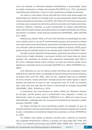 A produção do Conhecimento nas Ciências Agrárias e Ambientais 2 Capítulo 5 37
como, por exemplo, as diferentes soluções solubilizadoras, a concentração, tempo
de reação, temperatura e relação solo:solução (PELOZATO et al., 2011), parâmetros
importantes para determinar o maior ou menor potencial de extração do elemento.
Os metais no solo desde a forma mais lábil até a forma mais oclusa podem ser
determinados por métodos de extração total, os quais geralmente utilizam diferentes
misturasdeácidosconcentrados,comoHClO4
,HCl,HNO3
eHF.Taismisturaspromovem
a remoção para a solução dos elementos químicos associados às frações adsorvidas,
trocáveis, oxidáveis, reduzidas, as quais correspondem às frações potencialmente
lábeis, além da fração residual, associada à estrutura cristalina (silicatada) dos minerais
secundários e primários, sendo possível quantifica-las (SHARAMEL, 2000; SASTRE
et al., 2002). 	
Métodos que utilizam HClO4
e HF são muito eficientes na solubilização da matriz
a ser avaliada, porém o uso de HF é extremamente perigoso, pois quando em contato
com a pele, pode causar queimaduras, requerendo muita segurança em seu manuseio,
uso e descarte, além de danificar os instrumentos analíticos; enquanto o HClO4
possui
grande perigo de explosão devido ao seu elevado poder oxidante (ALLOWAY, 1995).
Os solos tropicais altamente intemperizados, geralmente são pobres em reserva
mineral junto à fração silicatada, o que pouco contribui com teores totais de metais
pesados. Isso associado ao elevado risco operacional apresentado pelo HClO4
e
HF, torna a utilização desses ácidos inviáveis, de modo que misturas ácidas menos
agressivas e eficientes devem ser buscadas (SASTRE et al., 2002; LENARDÃO et al.,
2003).
Uma alternativa ao uso de misturas ácidas fluorídricas que conseguem extrair
totalmente os metais da matriz, é a utilização de misturas ácidas envolvendo a presença
de ácidos fortes como HCl, HNO3
, além de H2
O2
, reagentes estes que se utilizados
de forma conjunta variada promovem remoção parcial dos metais ligados a alguns
silicatos não passíveis de troca no solo, recuperando entre 70 a 90% do conteúdo
total, razão pela qual esse tipo de mistura é denominada de extração pseudototal
(SHARAMEL, 2000; SOUZA et al., 2015). 	
A comparação das concentrações de metais obtidas por diferentes métodos
de extração, permite estimar qual o procedimento mais adequado à análise de
determinado metal em cada ambiente (TEÓDULO et al., 2003) em função de sua
disponibilidade, mobilidade além de uma possível transferência do solo para a cadeia
alimentar (RAURET, 1998).
Os metais extraídos de forma pseudototal auxiliam na avaliação do grau de
poluição ambiental, visto que nessa fração os metais encontram-se ligados aos minerais
do solo, mostrando-se normalmente indisponíveis as plantas e animais (PEREIRA et
al., 2007).
Os métodos mais citados na literatura científica para a abertura de amostras
são a digestão nitroperclórica, sulfúrica, a extração com água régia (ISO 11464, ISO
12914), e os métodos preconizados pela USEPA (3050, 3050B, 3051, 3051A e 3052)
 
