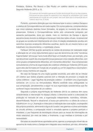 Arte Comentada Capítulo 9 112
Fortaleza, Goiânia, Rio Branco e São Paulo) um coletivo distinto se estruturou.
Segundo Hollanda (2013, p. 2),
Os coletivos são formados apenas em função da produção de um ou mais projetos.
Estruturam-se para aquele fim específico e em seguida se recompõem com novos
participantes em função de outro projeto. Isso quer dizer que a composição de um
coletivo não é fixa. É móvel.
Portanto, a primeira distinção que nos interessa fazer é entre o coletivo Garapa e
o coletivo do Correspondências em cada capital. Em outras palavras, compreendemos
que cinco coletivos distintos foram formados, no projeto no momento das oficinas
presenciais. Embora o Correspondências tenha sido unicamente composto por
sessenta participantes, doze por cidade, mais os membros da Garapa e alguns
parceiros locais durante os diálogos e trocas por meio das redes virtuais, no presencial
os grupos se constituíram distintamente em cinco. A relação estabelecida resultou em
caminhos diversos sinalizando diferentes escolhas, dentro de um mesmo tema a ser
trabalhado nos documentários: a mobilidade urbana.
Fehlauer (2013a) quando apresenta as razões do processo de realização exigir
a alteração de um único documentário para o que ele denominou de vinte “narrativas
fragmentadas” afirma que “seria muito difícil fazer um trabalho linear, por exemplo, uma
narrativa linear a partir de uma experiência que passa por cinco cidades diferentes, com
cinco grupos completamente diferentes, em momentos diferentes”. Sua compreensão
consubstancia a forma de organização dos coletivos refletida por Hollanda (2013) para
quem eles são formados em função de um projeto ou um fim específico e recompõem-
se com novos membros em seguida.
No caso da Garapa há uma dupla questão envolvida, pois além de se intitular
um coletivo que realiza projetos autorais com a intenção de provocar a criação de
outros coletivos – jogar fagulhas de produção coletiva – é também uma organização
comercial, um bureau ou mini-produtora. Mesmo existindo essa ambiguidade na
sua composição, perceberemos a seguir na sua organização características que lhe
conferem traços marcantes de um coletivo.
Seguindo a própria argumentação de Hollanda (2013) os coletivos têm como
características a intervenção no espaço urbano; a denúncia social e a discussão da
produção no mercado de arte; a organização independente, rizomática, nômade,
descentralizada, flexível e situacional; a busca por patrocínio e a oferta de cursos e
trabalhos em design, ilustração e vídeo para a realização das suas ações; a autogestão
dos próprios produtos, eliminando a figura do curador, das galerias e outras autoridades
do circuito artístico; a composição móvel e vinculada apenas a projetos pontuais e
imediatos; o uso frequente de tecnologias virtuais para as trocas de informações de
modo relacional, por meio de redes; e finalmente, o agir imediato e concreto e por
necessidade.
De todas as características apontadas acima, apenas a composição móvel não se
aproxima do modo como a Garapa tem integrado seus membros, por isso, afirmamos
 