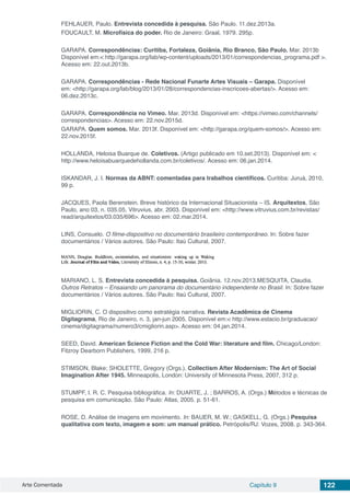 Arte Comentada Capítulo 9 122
FEHLAUER, Paulo. Entrevista concedida à pesquisa. São Paulo. 11.dez.2013a.
FOUCAULT, M. Microfísica do poder. Rio de Janeiro: Graal, 1979. 295p.
GARAPA. Correspondências: Curitiba, Fortaleza, Goiânia, Rio Branco, São Paulo. Mar. 2013b
Disponível em:< http://garapa.org/lab/wp-content/uploads/2013/01/correspondencias_programa.pdf >.
Acesso em: 22.out.2013b.
GARAPA. Correspondências - Rede Nacional Funarte Artes Visuais – Garapa. Disponível
em: <http://garapa.org/lab/blog/2013/01/28/correspondencias-inscricoes-abertas/>. Acesso em:
06.dez.2013c.
GARAPA. Correspondência no Vimeo. Mar. 2013d. Disponível em: <https://vimeo.com/channels/
correspondencias>. Acesso em: 22.nov.2015d.
GARAPA. Quem somos. Mar. 2013f. Disponível em: <http://garapa.org/quem-somos/>. Acesso em:
22.nov.2015f.
HOLLANDA, Heloisa Buarque de. Coletivos. (Artigo publicado em 10.set.2013). Disponível em: <
http://www.heloisabuarquedehollanda.com.br/coletivos/. Acesso em: 06.jan.2014.
ISKANDAR, J. I. Normas da ABNT: comentadas para trabalhos científicos. Curitiba: Juruá, 2010,
99 p.
JACQUES, Paola Berenstein. Breve histórico da Internacional Situacionista – IS. Arquitextos, São
Paulo, ano 03, n. 035.05, Vitruvius, abr. 2003. Disponível em: <http://www.vitruvius.com.br/revistas/
read/arquitextos/03.035/696>. Acesso em: 02.mar.2014.
LINS, Consuelo. O filme-dispositivo no documentário brasileiro contemporâneo. In: Sobre fazer
documentários / Vários autores. São Paulo: Itaú Cultural, 2007.
MARIANO, L. S. Entrevista concedida à pesquisa. Goiânia. 12.nov.2013.MESQUITA, Claudia.
Outros Retratos – Ensaiando um panorama do documentário independente no Brasil. In: Sobre fazer
documentários / Vários autores. São Paulo: Itaú Cultural, 2007.
MIGLIORIN, C. O dispositivo como estratégia narrativa. Revista Acadêmica de Cinema
Digitagrama, Rio de Janeiro, n. 3, jan-jun 2005. Disponível em:< http://www.estacio.br/graduacao/
cinema/digitagrama/numero3/cmigliorin.asp>. Acesso em: 04.jan.2014.
SEED, David. American Science Fiction and the Cold War: literature and film. Chicago/London:
Fitzroy Dearborn Publishers, 1999, 216 p.
STIMSON, Blake; SHOLETTE, Gregory (Orgs.). Collectism After Modernism: The Art of Social
Imagination After 1945. Minneapolis, London: University of Minnesota Press, 2007, 312 p.
STUMPF, I. R. C. Pesquisa bibliográfica. In: DUARTE, J. ; BARROS, A. (Orgs.) Métodos e técnicas de
pesquisa em comunicação. São Paulo: Atlas, 2005. p. 51-61.
ROSE, D. Análise de imagens em movimento. In: BAUER, M. W.; GASKELL, G. (Orgs.) Pesquisa
qualitativa com texto, imagem e som: um manual prático. Petrópolis/RJ: Vozes, 2008. p. 343-364.
 
