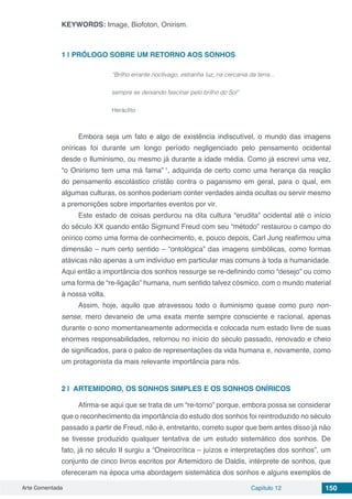 Arte Comentada Capítulo 12 150
KEYWORDS: Image, Biofoton, Onirism.
1 | 	PRÓLOGO SOBRE UM RETORNO AOS SONHOS
“Brilho errante noctívago, estranha luz, na cercania da terra...
sempre se deixando fascinar pelo brilho do Sol”
Heráclito
Embora seja um fato e algo de existência indiscutível, o mundo das imagens
oníricas foi durante um longo período negligenciado pelo pensamento ocidental
desde o Iluminismo, ou mesmo já durante a idade média. Como já escrevi uma vez,
“o Onirismo tem uma má fama” 1
, adquirida de certo como uma herança da reação
do pensamento escolástico cristão contra o paganismo em geral, para o qual, em
algumas culturas, os sonhos poderiam conter verdades ainda ocultas ou servir mesmo
a premonições sobre importantes eventos por vir.
Este estado de coisas perdurou na dita cultura “erudita” ocidental até o início
do século XX quando então Sigmund Freud com seu “método” restaurou o campo do
onírico como uma forma de conhecimento, e, pouco depois, Carl Jung reafirmou uma
dimensão – num certo sentido – “ontológica” das imagens simbólicas, como formas
atávicas não apenas a um indivíduo em particular mas comuns à toda a humanidade.
Aqui então a importância dos sonhos ressurge se re-definindo como “desejo” ou como
uma forma de “re-ligação” humana, num sentido talvez cósmico, com o mundo material
à nossa volta.
Assim, hoje, aquilo que atravessou todo o iluminismo quase como puro non-
sense, mero devaneio de uma exata mente sempre consciente e racional, apenas
durante o sono momentaneamente adormecida e colocada num estado livre de suas
enormes responsabilidades, retornou no início do século passado, renovado e cheio
de significados, para o palco de representações da vida humana e, novamente, como
um protagonista da mais relevante importância para nós.
2 | 	ARTEMIDORO, OS SONHOS SIMPLES E OS SONHOS ONÍRICOS
Afirma-se aqui que se trata de um “re-torno” porque, embora possa se considerar
que o reconhecimento da importância do estudo dos sonhos foi reintroduzido no século
passado a partir de Freud, não é, entretanto, correto supor que bem antes disso já não
se tivesse produzido qualquer tentativa de um estudo sistemático dos sonhos. De
fato, já no século II surgiu a “Oneirocrítica – juízos e interpretações dos sonhos”, um
conjunto de cinco livros escritos por Artemidoro de Daldis, intérprete de sonhos, que
ofereceram na época uma abordagem sistemática dos sonhos e alguns exemplos de
 