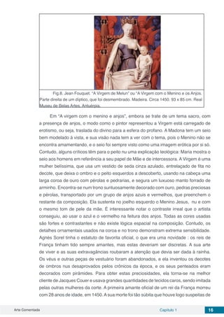 Arte Comentada Capítulo 1 16
Fig.8. Jean Fouquet. “A Virgem de Melun” ou “A Virgem com o Menino e os Anjos.
Parte direita de um díptico, que foi desmembrado. Madeira. Circa 1450. 93 x 85 cm. Real
Museu de Belas Artes, Antuérpia.
Em “A virgem com o menino e anjos”, embora se trate de um tema sacro, com
a presença de anjos, o modo como o pintor representou a Virgem está carregado de
erotismo, ou seja, traslada do divino para a esfera do profano. A Madona tem um seio
bem modelado à vista, e sua visão nada tem a ver com o tema, pois o Menino não se
encontra amamentando, e o seio foi sempre visto como uma imagem erótica por si só.
Contudo, alguns críticos têm para o peito nu uma explicação teológica: Maria mostra o
seio aos homens em referência a seu papel de Mãe e de intercessora. A Virgem é uma
mulher belíssima, que usa um vestido de seda cinza azulado, entrelaçado de fita no
decote, que deixa o ombro e o peito esquerdos a descoberto, usando na cabeça uma
larga coroa de ouro com pérolas e pedrarias, e segura um luxuoso manto forrado de
arminho. Encontra-se num trono suntuosamente decorado com ouro, pedras preciosas
e pérolas, transportado por um grupo de anjos azuis e vermelhos, que preenchem o
restante da composição. Ela sustenta no joelho esquerdo o Menino Jesus,  nu e com
o mesmo tom de pele da mãe. É interessante notar o contraste irreal que o artista
conseguiu, ao usar o azul e o vermelho na feitura dos anjos. Todas as cores usadas
são fortes e contrastantes e não existe lógica espacial na composição. Contudo, os
detalhes ornamentais usados na coroa e no trono demonstram extrema sensibilidade.
Agnès Sorel tinha o estatuto de favorita oficial, o que era uma novidade : os reis de
França tinham tido sempre amantes, mas estas deveriam ser discretas. A sua arte
de viver e as suas extravagâncias roubaram a atenção que devia ser dada à rainha.
Os véus e outras peças de vestuário foram abandonados, e ela inventou os decotes
de ombros nus desaprovados pelos crônicos da época, e os seus penteados eram
decorados com pirâmides. Para obter estas preciosidades, ela torna-se na melhor
cliente de Jacques Couer e usava grandes quantidades de tecidos caros, sendo imitada
pelas outras mulheres da corte. A primeira amante oficial de um rei da França morreu
com 28 anos de idade, em 1450. A sua morte foi tão súbita que houve logo suspeitas de
 