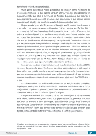 Arte Comentada Capítulo 15 187
da memória dos indivíduos retratados.
Outro ponto significativo nessa perspectiva da imagem como mediadora do
processo de memória é o que aponta Bergson (2006), visto que ela representa um
mecanismo motor que ativa o movimento da Memória Espontânea, que segundo o
autor, representa aquilo que está presente, mas adormecido e que através desses
mecanismos é ativado e se manifesta através de imagens-lembranças.
Nesse sentido, o em relação a esses dois universos (do produtor de imagens e
observado) observa-se que o que os diferencia é o olhar, com isso, em Barthes (2011)
encontramos a definição de dois tipos de olhares, o studium e punctum. Para o studium
o olhar é estabelecido pelo todo, de forma generalizada, sem observar detalhes, com
isso, é um tipo de imagem que se olha, mas não há um relacionamento emocional
com ela, no sentido de que ela lhe traga algo de significativo. Diferente do punctum,
que é explicada pela analogia da ferida, ou seja, uma fotografia que fere através de
aspectos particularizados, esse tipo de imagem prende seu Spectator através de
aspectos perceptivos, como se este se sentisse mortificado pela imagem, não pelo
todo, mas por detalhes particulares, na linguagem que tratamos aqui, o Spectator do
punctum em Barthes (2011) é o que chamamos de observador, no mesmo sentido na
linguagem fenomenológica de Merleau-Ponty (1999), o studium está no campo da
percepção enquanto que o punctum está no campo dos sentidos.
Essa compreensão da imagem studium está no entendimento de Barthes (2011),
na ordem do gosto/não gosto, like/I don’t, ou seja, o observador não é estimulado a
desenvolver uma relação emocional com a imagem, pois é “um meio-desejo, um meio-
querer; é a mesma espécie de interesse vago, uniforme, irresponsável, que temos por
pessoas, espetáculos, roupas, livros que consideramos ‘distintos’”. (BARTHES, 2011,
p. 37)
A compreensão do que foi levantado por Barthes em relação ao campo proposto
da pesquisa é compreender essa dimensão de interação e interesse envolvido com a
imagem tanto do produtor, quanto do observador. Isso influencia diretamente na forma
como essa memória será construída a partir do arquivo.
É importante também sob o aspecto de ao conciliar os pontos de vistas sobre
esse arquivo, tanto do Fotógrafo quanto dos grupos retratados, podemos encontrar
estruturas da memória a partir da imagem, que atuam num diálogo entre a memória
dos indivíduos (Experiência de vida/Erlebins) e da memória coletiva (Experiência de
mundo/Erfahrung)6
e com isso, compreender como esses dois grupos ordenam esse
diálogo entre a verdade material e verdade histórica a partir dessas imagens.
6 Erlebins tem relação com as experiências individuais, estas não compartilhadas, diferente de Er-
fahrung que tem relação com o ato coletivo de relatar as experiências vividas, estas são sociais. Ver
em Benjamin (1994)
 