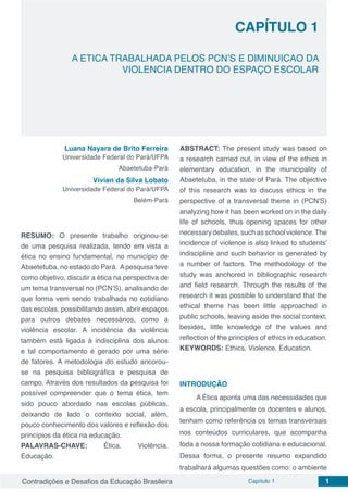 Contradições e Desafios da Educação Brasileira Capítulo 1 1
CAPÍTULO 1
doi
A ETICA TRABALHADA PELOS PCN’S E DIMINUICAO DA
VIOLENCIA DENTRO DO ESPAÇO ESCOLAR
Luana Nayara de Brito Ferreira
Universidade Federal do Pará/UFPA
Abaetetuba-Pará
Vívian da Silva Lobato
Universidade Federal do Pará/UFPA
Belém-Pará
RESUMO: O presente trabalho originou-se
de uma pesquisa realizada, tendo em vista a
ética no ensino fundamental, no município de
Abaetetuba, no estado do Pará. Apesquisa teve
como objetivo, discutir a ética na perspectiva de
um tema transversal no (PCN’S), analisando de
que forma vem sendo trabalhada no cotidiano
das escolas, possibilitando assim, abrir espaços
para outros debates necessários, como a
violência escolar. A incidência da violência
também está ligada à indisciplina dos alunos
e tal comportamento é gerado por uma série
de fatores. A metodologia do estudo ancorou-
se na pesquisa bibliográfica e pesquisa de
campo. Através dos resultados da pesquisa foi
possível compreender que o tema ética, tem
sido pouco abordado nas escolas públicas,
deixando de lado o contexto social, além,
pouco conhecimento dos valores e reflexão dos
princípios da ética na educação.
PALAVRAS-CHAVE: Ética. Violência.
Educação.
ABSTRACT: The present study was based on
a research carried out, in view of the ethics in
elementary education, in the municipality of
Abaetetuba, in the state of Pará. The objective
of this research was to discuss ethics in the
perspective of a transversal theme in (PCN'S)
analyzing how it has been worked on in the daily
life of schools, thus opening spaces for other
necessarydebates,suchasschoolviolence.The
incidence of violence is also linked to students'
indiscipline and such behavior is generated by
a number of factors. The methodology of the
study was anchored in bibliographic research
and field research. Through the results of the
research it was possible to understand that the
ethical theme has been little approached in
public schools, leaving aside the social context,
besides, little knowledge of the values ​​and
reflection of the principles of ethics in education.
KEYWORDS: Ethics. Violence. Education.
INTRODUÇÃO
A Ética aponta uma das necessidades que
a escola, principalmente os docentes e alunos,
tenham como referência os temas transversais
nos conteúdos curriculares, que acompanha
toda a nossa formação cotidiana e educacional.
Dessa forma, o presente resumo expandido
trabalhará algumas questões como: o ambiente
 