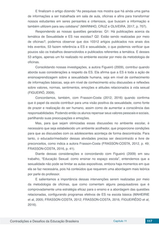 Contradições e Desafios da Educação Brasileira Capítulo 11 117
E finalizam o artigo dizendo “As pesquisas nos mostra que há ainda uma gama
de informações a ser trabalhada em sala de aula, oficinas e afins para transformar
nossos estudantes em seres pensantes e criteriosos, que buscam a informação e
também utilizem para seu cotidiano” (MARINHO, CRUZ e OLIVEIRA, 2017, p. 707).
Respondendo as nossas questões geradoras: Q1: Há publicações acerca da
temática de Sexualidade e ES nas escolas? Q2: Estão sendo realizadas por meio
de oficinas?, podemos observar que dos 10312 artigos publicados nos anais dos
três eventos, 53 fazem referência a ES e sexualidade, o que podemos verificar que
poucos são os trabalhos desenvolvidos e publicados referentes a temática. E desses
53 artigos, apenas um foi realizado no ambiente escolar por meio da metodologia de
oficinas.
Consolidando nossas investigações, a autora Figueiró (2009), contribui quando
aborda suas considerações a respeito da ES. Ela afirma que a ES é toda a ação de
ensinoaprendizagem sobre a sexualidade humana, seja em nível de conhecimento
de informações básicas, seja em nível de conhecimento e/ou discussões e reflexões
sobre valores, normas, sentimentos, emoções e atitudes relacionados à vida sexual
(FIGUEIRÓ, 2009).
Concordamos, também, com Frasson-Costa (2012; 2016) quando confirma
que é papel da escola contribuir para uma visão positiva da sexualidade, como fonte
de prazer e realização do ser humano, assim como de aumentar a consciência das
responsabilidades. Podendo então os alunos repensar seus valores pessoais e sociais,
partilhando suas preocupações e emoções.
Mas, para que sejam otimizadas essas discussões no ambiente escolar, é
necessário que seja estabelecido um ambiente acolhedor, que proporcione condições
para que as discussões com os adolescentes aconteça de forma descontraída. Para
tanto, o educador/mediador dessas atividades precisa ser descontraído e livre de
preconceitos, como indica a autora Frasson-Costa (FRASSON-COSTA, 2012, p. 49;
FRASSON-COSTA, 2016, p. 41).
Diante dessas considerações e concordando com Figueiró (2009) em seu
trabalho, “Educação Sexual: como ensinar no espaço escola”, entendemos que a
sexualidade não pode se limitar as aulas expositivas, embora haja momentos em que
ela se faz necessária, pois há conteúdos que requerem uma abordagem mais teórica
por parte do professor.
E salientamos a importância dessas intervenções serem realizadas por meio
da metodologia de oficinas, que como comentam alguns pesquisadores que é
comprovadamente uma estratégia eficaz para o ensino e a abordagem das questões
relacionadas, configurando programas efetivos de ES na escola básica (MAHEIRIE
et al, 2005; FRASSON-COSTA, 2012; FRASSON-COSTA, 2016, FIGUEIRÊDO et al,
2016).
 