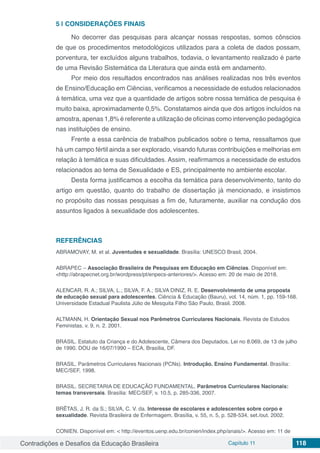 Contradições e Desafios da Educação Brasileira Capítulo 11 118
5 | 	CONSIDERAÇÕES FINAIS
No decorrer das pesquisas para alcançar nossas respostas, somos cônscios
de que os procedimentos metodológicos utilizados para a coleta de dados possam,
porventura, ter excluídos alguns trabalhos, todavia, o levantamento realizado é parte
de uma Revisão Sistemática da Literatura que ainda está em andamento.
Por meio dos resultados encontrados nas análises realizadas nos três eventos
de Ensino/Educação em Ciências, verificamos a necessidade de estudos relacionados
á temática, uma vez que a quantidade de artigos sobre nossa temática de pesquisa é
muito baixa, aproximadamente 0,5%. Constatamos ainda que dos artigos incluídos na
amostra, apenas 1,8% é referente a utilização de oficinas como intervenção pedagógica
nas instituições de ensino.
Frente a essa carência de trabalhos publicados sobre o tema, ressaltamos que
há um campo fértil ainda a ser explorado, visando futuras contribuições e melhorias em
relação à temática e suas dificuldades. Assim, reafirmamos a necessidade de estudos
relacionados ao tema de Sexualidade e ES, principalmente no ambiente escolar.
Desta forma justificamos a escolha da temática para desenvolvimento, tanto do
artigo em questão, quanto do trabalho de dissertação já mencionado, e insistimos
no propósito das nossas pesquisas a fim de, futuramente, auxiliar na condução dos
assuntos ligados à sexualidade dos adolescentes.
REFERÊNCIAS
ABRAMOVAY, M. et al. Juventudes e sexualidade. Brasília: UNESCO Brasil, 2004.
ABRAPEC – Associação Brasileira de Pesquisas em Educação em Ciências. Disponível em:
<http://abrapecnet.org.br/wordpress/pt/enpecs-anteriores/>. Acesso em: 20 de maio de 2018.
ALENCAR, R. A.; SILVA, L.; SILVA, F. A.; SILVA DINIZ, R. E. Desenvolvimento de uma proposta
de educação sexual para adolescentes. Ciência & Educação (Bauru), vol. 14, núm. 1, pp. 159-168.
Universidade Estadual Paulista Júlio de Mesquita Filho São Paulo, Brasil. 2008.
ALTMANN, H. Orientação Sexual nos Parêmetros Curriculares Nacionais. Revista de Estudos
Feministas. v. 9, n. 2. 2001.
BRASIL. Estatuto da Criança e do Adolescente, Câmera dos Deputados, Lei no 8.069, de 13 de julho
de 1990. DOU de 16/07/1990 – ECA. Brasília, DF.
BRASIL. Parâmetros Curriculares Nacionais (PCNs). Introdução. Ensino Fundamental. Brasília:
MEC/SEF, 1998.
BRASIL. SECRETARIA DE EDUCAÇÃO FUNDAMENTAL. Parâmetros Curriculares Nacionais:
temas transversais. Brasília: MEC/SEF, v. 10.5, p. 285-336, 2007.
BRÊTAS, J. R. da S.; SILVA, C. V. da. Interesse de escolares e adolescentes sobre corpo e
sexualidade. Revista Brasileira de Enfermagem. Brasília, v. 55, n. 5, p. 528-534, set./out. 2002.
CONIEN. Disponível em: < http://eventos.uenp.edu.br/conien/index.php/anais/>. Acesso em: 11 de
 