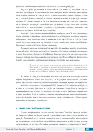 Contradições e Desafios da Educação Brasileira Capítulo 12 126
pois suas histórias serão contadas e recontadas por muitas gerações.
Segundo pais, professores e comunitários que vivem no cotidiano com as
histórias de visagens, encantamentos e assombrações, essas vão mais além do que
uma simples narrativa. A criança, sendo ouvinte e narradora desse cotidiano, torna-
se ponto central dessa memória ancestral, capaz de envolver a imaginação de seus
ouvintes. E, nessa experiência de vida da criança-narrador, se observam processos
de socialização e interação cultural entre as gerações e o lugar, numa sintonia entre
mitopoética e desenvolvimento cognitivo e significações afetivas, passando pelo
pensamento mágico: anímico e antropomórfico.
Vygotsky (1996) enfatiza a necessidade de ampliar as experiências das crianças
com o intuito de proporcionar bases suficientemente sólidas para seu ato de imaginar,
pois quanto mais elementos reais advindos de suas experiências a criança dispor,
maior será sua capacidade de imaginar e criar, sendo que essas possibilidades
favorecem o desenvolvimento do seu imaginário.
De acordo com esse pensamento de Vygotsky, é importante que nós, educadores,
desenvolvamos atividades que envolvam situações oriundas da realidade das crianças
e o uso dos nossos mitos com a finalidade de desenvolver na criança maior número de
imagens e ideias, que ela agrupará em um conjunto harmônico, utilizando de narrativas
infantis e composições poéticas imaginárias como material para sua criação.
“Era uma vez uma bruxa e uma sereia que estava embaixo da água do rio do
Maruruá, ela foi encantada e mundiada pelo tubarão, junto com bruxa e levaram e
comeram a sereia e a bruxa pulou na água para ir embora pra casa dela embaixo
da areia do rio do Mararuá” (Mateus, 4 anos, Educação Infantil).
Ao narrar, a criança movimenta-se em busca de parceria e na exploração de
objetos imaginativos. Como um brinquedo de linguagem, comunica-se com seus
pares, expressa-se através de múltiplas linguagens, descobre regras e toma decisões.
As ideias presumidas por Vygotsky (1988), de que a Cultura forma a inteligência
e que a brincadeira favorece a criação de situações imaginárias e reorganiza
experiências vividas, abre as portas da escola para a entrada da Cultura e condiciona
o saber a um fazer. Esse aprendizado começa com brincadeiras, nas quais as crianças
criam significações, comunicam-se com outros, tomam decisões de codificar regras,
expressam a linguagem e socializam.
4 | 	SOBRE O PATRIMÔNIO IMATERIAL
Em seu sentido original ou mais restrito, “patrimônio” significa “herança familiar”
ou “conjunto de bens familiares”, que são transmitidos a seus membros de geração em
geração. Este significado tornou-se mais amplo quando passou a referir a um conjunto
de bens culturais pertencentes a comunidades maiores que a família, como o povo de
uma região ou de um país. Ou melhor, quando se passou a considerar como “bens”,
 