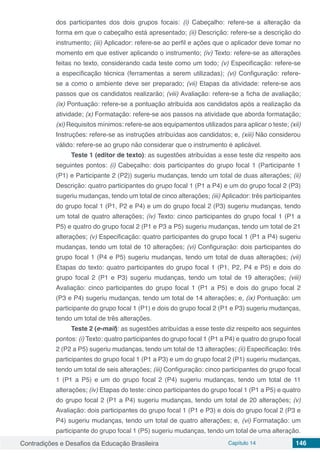 Contradições e Desafios da Educação Brasileira Capítulo 14 146
dos participantes dos dois grupos focais: (i) Cabeçalho: refere-se a alteração da
forma em que o cabeçalho está apresentado; (ii) Descrição: refere-se a descrição do
instrumento; (iii) Aplicador: refere-se ao perfil e ações que o aplicador deve tomar no
momento em que estiver aplicando o instrumento; (iv) Texto: refere-se as alterações
feitas no texto, considerando cada teste como um todo; (v) Especificação: refere-se
a especificação técnica (ferramentas a serem utilizadas); (vi) Configuração: refere-
se a como o ambiente deve ser preparado; (vii) Etapas da atividade: refere-se aos
passos que os candidatos realizarão; (viii) Avaliação: refere-se a ficha de avaliação;
(ix) Pontuação: refere-se a pontuação atribuída aos candidatos após a realização da
atividade; (x) Formatação: refere-se aos passos na atividade que aborda formatação;
(xi) Requisitos mínimos: refere-se aos equipamentos utilizados para aplicar o teste; (xii)
Instruções: refere-se as instruções atribuídas aos candidatos; e, (xiii) Não considerou
válido: refere-se ao grupo não considerar que o instrumento é aplicável.
Teste 1 (editor de texto): as sugestões atribuídas a esse teste diz respeito aos
seguintes pontos: (i) Cabeçalho: dois participantes do grupo focal 1 (Participante 1
(P1) e Participante 2 (P2)) sugeriu mudanças, tendo um total de duas alterações; (ii)
Descrição: quatro participantes do grupo focal 1 (P1 a P4) e um do grupo focal 2 (P3)
sugeriu mudanças, tendo um total de cinco alterações; (iii) Aplicador: três participantes
do grupo focal 1 (P1, P2 e P4) e um do grupo focal 2 (P3) sugeriu mudanças, tendo
um total de quatro alterações; (iv) Texto: cinco participantes do grupo focal 1 (P1 a
P5) e quatro do grupo focal 2 (P1 e P3 a P5) sugeriu mudanças, tendo um total de 21
alterações; (v) Especificação: quatro participantes do grupo focal 1 (P1 a P4) sugeriu
mudanças, tendo um total de 10 alterações; (vi) Configuração: dois participantes do
grupo focal 1 (P4 e P5) sugeriu mudanças, tendo um total de duas alterações; (vii)
Etapas do texto: quatro participantes do grupo focal 1 (P1, P2, P4 e P5) e dois do
grupo focal 2 (P1 e P3) sugeriu mudanças, tendo um total de 19 alterações; (viii)
Avaliação: cinco participantes do grupo focal 1 (P1 a P5) e dois do grupo focal 2
(P3 e P4) sugeriu mudanças, tendo um total de 14 alterações; e, (ix) Pontuação: um
participante do grupo focal 1 (P1) e dois do grupo focal 2 (P1 e P3) sugeriu mudanças,
tendo um total de três alterações.
Teste 2 (e-mail): as sugestões atribuídas a esse teste diz respeito aos seguintes
pontos: (i) Texto: quatro participantes do grupo focal 1 (P1 a P4) e quatro do grupo focal
2 (P2 a P5) sugeriu mudanças, tendo um total de 13 alterações; (ii) Especificação: três
participantes do grupo focal 1 (P1 a P3) e um do grupo focal 2 (P1) sugeriu mudanças,
tendo um total de seis alterações; (iii) Configuração: cinco participantes do grupo focal
1 (P1 a P5) e um do grupo focal 2 (P4) sugeriu mudanças, tendo um total de 11
alterações; (iv) Etapas do teste: cinco participantes do grupo focal 1 (P1 a P5) e quatro
do grupo focal 2 (P1 a P4) sugeriu mudanças, tendo um total de 20 alterações; (v)
Avaliação: dois participantes do grupo focal 1 (P1 e P3) e dois do grupo focal 2 (P3 e
P4) sugeriu mudanças, tendo um total de quatro alterações; e, (vi) Formatação: um
participante do grupo focal 1 (P5) sugeriu mudanças, tendo um total de uma alteração.
 