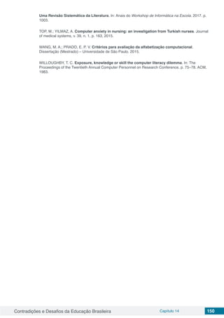 Contradições e Desafios da Educação Brasileira Capítulo 14 150
Uma Revisão Sistemática da Literatura. In: Anais do Workshop de Informática na Escola. 2017. p.
1003.
TOP, M.; YILMAZ, A. Computer anxiety in nursing: an investigation from Turkish nurses. Journal
of medical systems, v. 39, n. 1, p. 163, 2015.
WANG, M. A.; PRADO, E. P. V. Critérios para avaliação da alfabetização computacional.
Dissertação (Mestrado) – Universidade de São Paulo. 2015.
WILLOUGHBY, T. C. Exposure, knowledge or skill the computer literacy dilemma. In: The
Proceedings of the Twentieth Annual Computer Personnel on Research Conference. p. 75–78. ACM,
1983.
 