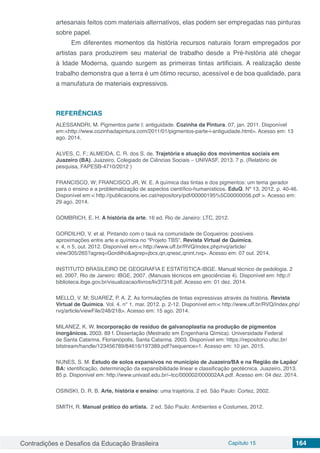Contradições e Desafios da Educação Brasileira Capítulo 15 164
artesanais feitos com materiais alternativos, elas podem ser empregadas nas pinturas
sobre papel.
Em diferentes momentos da história recursos naturais foram empregados por
artistas para produzirem seu material de trabalho desde a Pré-história até chegar
à Idade Moderna, quando surgem as primeiras tintas artificiais. A realização deste
trabalho demonstra que a terra é um ótimo recurso, acessível e de boa qualidade, para
a manufatura de materiais expressivos.
REFERÊNCIAS
ALESSANDRI, M. Pigmentos parte I: antiguidade. Cozinha da Pintura. 07, jan. 2011. Disponível
em:<http://www.cozinhadapintura.com/2011/01/pigmentos-parte-i-antiguidade.html>. Acesso em: 13
ago. 2014.
ALVES, C. F.; ALMEIDA, C. R. dos S. de. Trajetória e atuação dos movimentos sociais em
Juazeiro (BA). Juazeiro, Colegiado de Ciências Sociais – UNIVASF, 2013. 7 p. (Relatório de
pesquisa, FAPESB-4710/2012 )
FRANCISCO, W; FRANCISCO JR, W. E. A química das tintas e dos pigmentos: um tema gerador
para o ensino e a problematização de aspectos científico-humanísticos. EduQ. Nº 13, 2012. p. 40-46.
Disponível em:< http://publicacions.iec.cat/repository/pdf/00000195%5C00000056.pdf >. Acesso em:
29 ago. 2014.
GOMBRICH, E. H. A história da arte. 16 ed. Rio de Janeiro: LTC, 2012.
GORDILHO, V. et al. Pintando com o tauá na comunidade de Coqueiros: possíveis
aproximações entre arte e química no “Projeto TBS”. Revista Virtual de Química,
v. 4, n 5, out. 2012. Disponível em:< http://www.uff.br/RVQ/index.php/rvq/article/
view/305/265?agreq=Gordilho&agrep=jbcs,qn,qnesc,qnint,rvq>. Acesso em: 07 out. 2014.
INSTITUTO BRASILEIRO DE GEOGRAFIA E ESTATÍSTICA-IBGE. Manual técnico de pedologia. 2
ed. 2007. Rio de Janeiro: IBGE, 2007. (Manuais técnicos em geociências 4). Disponível em: http://
biblioteca.ibge.gov.br/visualizacao/livros/liv37318.pdf. Acesso em: 01 dez. 2014.
MELLO, V. M; SUAREZ, P. A. Z. As formulações de tintas expressivas através da história. Revista
Virtual de Química. Vol. 4. n° 1. mar. 2012. p. 2-12. Disponível em:< http://www.uff.br/RVQ/index.php/
rvq/article/viewFile/248/218>. Acesso em: 15 ago. 2014.
MILANEZ, K. W. Incorporação de resíduo de galvanoplastia na produção de pigmentos
inorgânicos. 2003. 89 f. Dissertação (Mestrado em Engenharia Qímica). Universidade Federal
de Santa Catarina. Florianópolis, Santa Catarina. 2003. Disponível em: https://repositorio.ufsc.br/
bitstream/handle/123456789/84616/197389.pdf?sequence=1. Acesso em: 10 jan. 2015.
NUNES, S. M. Estudo de solos expansivos no município de Juazeiro/BA e na Região de Lapão/
BA: identificação, determinação da expansibilidade linear e classificação geotécnica. Juazeiro, 2013.
85 p. Disponível em: http://www.univasf.edu.br/~tcc/000002/000002AA.pdf. Acesso em: 04 dez. 2014.
OSINSKI, D. R. B. Arte, história e ensino: uma trajetória. 2 ed. São Paulo: Cortez, 2002.
SMITH, R. Manual prático do artista. 2 ed. São Paulo: Ambientes e Costumes, 2012.
 