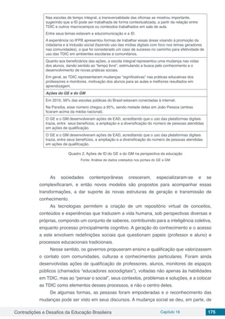 Contradições e Desafios da Educação Brasileira Capítulo 16 175
Nas escolas de tempo integral, a transversalidade das oficinas se mostrou importante,
sugerindo que a ID pode ser trabalhada de forma contextualizada, a partir da relação entre
TDIC e outros macrocampos ou conteúdos trabalhados em sala de aula.
Entre seus temas estavam a educomunicação e a ID.
A experiência no IFPB apresentou formas de trabalhar essas áreas visando à promoção da
cidadania e à inclusão social (fazendo uso das mídias digitais com foco nos temas geradores
nas comunidades), o que foi considerado um caso de sucesso no caminho para efetividade de
uso das TDIC em ambientes escolares e comunitários.
Quanto aos beneficiários das ações, a escola integral representou uma mudança nas vidas
dos alunos, dando sentido ao “tempo livre”, estimulando a busca pelo conhecimento e o
desenvolvimento de novas práticas sociais.
Em geral, as TDIC representaram mudanças “significativas” nas práticas educativas dos
professores e monitores, motivação dos alunos para as aulas e melhores resultados em
aprendizagem.
Ações do GE e do GM
Em 2010, 56% das escolas públicas do Brasil estavam conectadas à internet.
Na Paraíba, esse número chegou a 95%, sendo metade delas em João Pessoa (ambas
ficaram acima da média nacional).
O GE e o GM desenvolveram ações de EAD, acreditando que o uso das plataformas digitais
trazia, entre seus benefícios, a ampliação e a diversificação do número de pessoas atendidas
em ações de qualificação.
O GE e o GM desenvolveram ações de EAD, acreditando que o uso das plataformas digitais
trazia, entre seus benefícios, a ampliação e a diversificação do número de pessoas atendidas
em ações de qualificação.
Quadro 2. Ações de ID do GE e do GM na perspectiva da educação
Fonte: Análise de dados coletados nos portais do GE e GM
As sociedades contemporâneas cresceram, especializaram-se e se
complexificaram, e então novos modelos são propostos para acompanhar essas
transformações, a dar suporte às novas estruturas de geração e transmissão de
conhecimento.
As tecnologias permitem a criação de um repositório virtual de conceitos,
conteúdos e experiências que traduzem a vida humana, sob perspectivas diversas e
próprias, compondo um conjunto de saberes, contribuindo para a inteligência coletiva,
enquanto processo principalmente cognitivo. A geração do conhecimento e o acesso
a este envolvem redefinições sociais que questionam papeis (professor e aluno) e
processos educacionais tradicionais.
Nesse sentido, os governos propuseram ensino e qualificação que valorizassem
o contato com comunidades, culturas e conhecimentos particulares. Foram ainda
desenvolvidas ações de qualificação de professores, alunos, monitores de espaços
públicos (chamados “educadores sociodigitais”), voltadas não apenas às habilidades
em TDIC, mas ao “pensar o social”, seus contextos, problemas e soluções, e a colocar
as TDIC como elementos desses processos, e não o centro deles.
De algumas formas, as pessoas foram empoderadas e o reconhecimento das
mudanças pode ser visto em seus discursos. A mudança social se deu, em parte, de
 