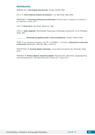 Contradições e Desafios da Educação Brasileira Capítulo 18 192
REFERÊNCIAS
GEBRAN, M. P. Tecnologias educacionais. Curitiba: IESDE, 2009.
GIL, A. C. Como elaborar projetos de pesquisa. 4. ed. São Paulo: Atlas, 2002.
IMBERNÓN, F. Formando professores profissionais: formar-se para a mudança e a incerteza. 9.
ed. São Paulo: Cortez, 2011.
LÉVY, P. Cibercultura. São Paulo: Editora 34, 1999.
LÜCK, H. Ação integrada: Administração, Supervisão e Orientação Educacional. 18. ed. Petrópolis:
Vozes, 2001.
__________. Dimensões da gestão escolar e suas competências. Curitiba: Positivo, 2009.
PERÉ, N. Los proyectos educativos y las TIC. In: NORBIS, L. B. (Coord.). Educación en clave para
el desarrollo. Montevideo: UDELAR, 2009. p. 205-213.
PISCHETOLA, M. Inclusão digital e educação: a nova cultura da sala de aula. Petrópolis: Vozes,
2016.
PRENSKY, M. Nativos digitais, imigrantes digitais. Disponível em: <http://www .colegiongeracao.
com.br/novageracao/2_intencoes/nativos.pdf>. Acesso em: 16 ago. 2017.
 
