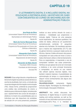 Contradições e Desafios da Educação Brasileira Capítulo 19 193
O LETRAMENTO DIGITAL E A INCLUSÃO DIGITAL NA
EDUCAÇÃO A DISTÂNCIA (EAD): UM ESTUDO DE CASO
COM DISCENTES DO CURSO DE BACHARELADO EM
ADMINISTRAÇÃO PÚBLICA
CAPÍTULO 19
doi
Ana Paula da Silva
Universidade Federal Rural de Pernambuco
Bacharelado em Administração Pública
Recife-PE
Maria do Carmo Maracajá Alves
Universidade Federal Rural de Pernambuco
Programa de Pós-graduação em Ensino das
Ciências e Matemática
Recife-PE
Alessandra Carla Ceolin
Universidade Federal Rural de Pernambuco
Departamento de Administração
Recife-PE
Alexandre de Melo Abicht
Faculdade CNEC Gravataí
Faculdade de Administração
Gravataí-RS
RESUMO: Esse artigo discute a importância do
letramento digital nas práticas sociais de leitura e
escrita da atualidade, bem como, a inclusão das
novas tecnologias da informação e comunicação
(TIC). Dessa forma, pretende-se proporcionar
uma análise das contribuições do ensino a
distância para o letramento digital, considerando
que o aparecimento dos cursos de educação a
distância no brasil criou possibilidades para os
indivíduos que não dispunham de condições
de estudar em um curso presencial, pudessem
realizar os seus sonhos através do curso a
distância - modalidade que proporciona a
inclusão digital. Trata-se de uma pesquisa
social exploratória, de natureza qualitativa. Na
coleta de dados, utilizou-se um questionário
semiestruturado contendo 31 perguntas
abertas e/ou fechadas. Os resultados apontam
que a maioria dos respondentes (57,1%) são
do gênero feminino e possuem idade acima de
26 anos. Apenas 2 deles afirmaram não possuir
computador em casa antes de iniciar o curso e
todos informaram utilizar a internet diariamente.
Para os respondentes, é importante o uso do
computador também nas aulas presenciais.
Verificou-se que apesar do curso ser vivenciado
a distância e ter como principal ferramenta
o computador, os alunos na sua maioria
não utilizam apenas recursos digitais, mas
também material impresso. A possibilidade da
administração do tempo e a oportunidade de
adquirir novos conhecimentos são alguns dos
fatores apontados.
PALAVRAS-CHAVE: Letramento Digital;
Inclusão Digital; Tecnologias Da Informação E
Comunicação; Educação A Distância.
ABSTRACT: this article discusses the
importance of digital literacy in current social
reading and writing practices, as well as the
inclusion of new information and communication
technologies (ICT). Thus, 	 it is intended to
 