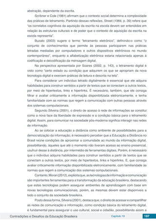 Contradições e Desafios da Educação Brasileira Capítulo 19 197
abstração, dependente da escrita.
Scribner e Cole (1981) afirmam que o contexto social determina a complexidade
das práticas de letramento. Partindo dessas reflexões, Street (1984, p. 39) refere que
“os correlatos cognitivos da aquisição da escrita na escola devem ser entendidos em
relação às estruturas culturais e de poder que o contexto de aquisição da escrita na
escola representa”.
Buzato (2003) sugere o termo “letramento eletrônico”, definindo-o como “o
conjunto de conhecimentos que permite às pessoas participarem nas práticas
letradas mediadas por computadores e outros dispositivos eletrônicos no mundo
contemporâneo”, enquanto a alfabetização eletrônica estaria relacionada apenas à
codificação e decodificação da mensagem digital.
Na perspectiva apresentada por Soares (2002, p. 143), o letramento digital é
visto como “certo estado ou condição que adquirem os que se apropriam da nova
tecnologia digital e exercem práticas de leitura e descrita na tela”.
Para considerar um indivíduo letrado digitalmente é essencial que ele adquira
habilidades para construir sentidos a partir de textos que se conectam a outros textos,
por meio de hipertextos, links e hiperlinks. É necessário, também, que ele consiga
filtrar e avaliar criticamente a informação disponibilizada eletronicamente, e tenha
familiaridade com as normas que regem a comunicação com outras pessoas através
dos sistemas computacionais.
Segundo Silveira (2001), o direito de acesso à rede de informações se constitui
como a nova face da liberdade de expressão e a condição básica para o letramento
digital. Assim, para comunicar na sociedade pós-moderna significa interagir nas redes
de informação.
Ao se colocar a educação a distância como ambiente de possibilidades para a
democratização da informação, é necessário perceber que a Educação a Distância no
Brasil reúne condições de aproximar a comunidade ao mundo da informação digital,
possibilitando, àqueles que até o momento não tiveram acesso ao ensino presencial,
usufruir desse à distância, por intermédio de ferramentas digitais. Porém, é necessário
que o indivíduo adquira habilidades para construir sentidos a partir de textos que se
conectam a outros textos, por meio de hipertextos, links e hiperlinks. E, que consiga
avaliar criticamente informação disponibilizada eletronicamente, com familiaridade às
normas que regem a comunicação dos sistemas computacionais.
Contanto,Moran(2012),explicitaque,astecnologiasdeinformaçãoecomunicação
são importantes ferramentas para a transformação da educação brasileira, destacando
que estas tecnologias podem assegurar ambientes de aprendizagem com base em
novas tecnologias comunicacionais, porém, as mesmas devem estar disponíveis a
todo o conjunto da sociedade brasileira.
Postodessaforma,Silveira(2001),destacaque,odireitodeacessarecompartilhar
as redes de comunicação e informação, como condição básica do letramento digital,
é fundamental para assegurar o uso cultural, social e cidadão, possibilitando assim a
 